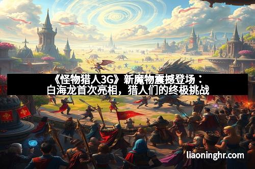 《怪物猎人3G》新魔物震撼登场：白海龙首次亮相，猎人们的终极挑战